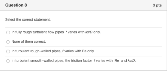 Question 8 3 pts Select the correct statement. In fully rough turbulent flow pipes f varies with ks/D only. None of them corr