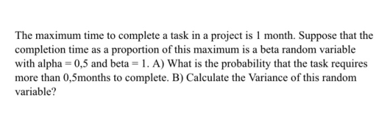 The maximum time to complete a task in a project is 1 month. Suppose that the completion time as a proportion of this maximum is a beta random variable with alpha-0,5 and beta -1. A) What is the probability that the task requires more than 0,5months to complete. B) Calculate the Variance of this random variable?