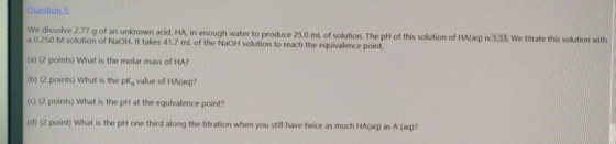 Question 5 We dissolve 2.77 g of an unknown acid, HA, in enough water to produce 25.0 mL of solution. The pH of this solution