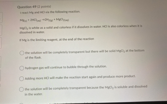 Question 49 (2 points) I react Mg and HCl via the following reaction. Mg(s) + 2HCl(aq) +2H2(g) + MgCl2(aq) MgCl, is white as