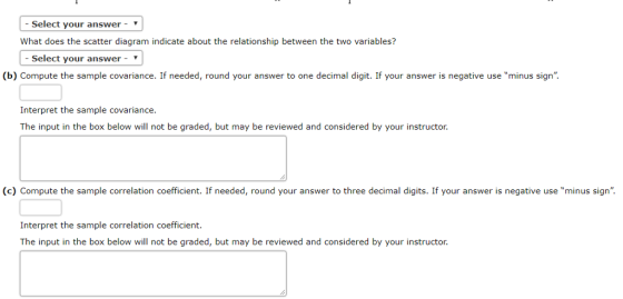 Select your answer- What does the scatter diagram indicate about the relationship between the two variables? -Select your answer- ▼ (b) Compute the sample covariance. If needed, round your answer to one decimal digit. If your answer is negative use minus sign. Interpret the sample covariance The input in the box below will not be graded, but may be reviewed and considered by your instructor. (c) Compute the sample correlation coefficient. If needed, round your answer to three decimal digits. If your answer is negative use minus sign. Interpret the sample correlation coefficient The input in the box below will not be graded, but may be reviewed and considered by your instructor