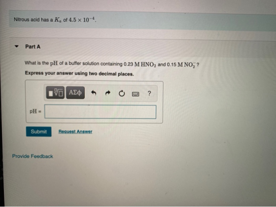 Nitrous acid has a Ke of 4.5 x 10-4. Part A What is the pH of a buffer solution containing 0.23 M HNO2 and 0.15 M NO? Express