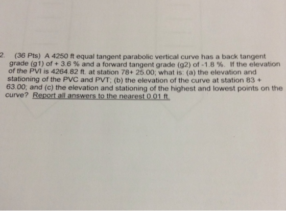 2 (36 Pts) A 4250 ft equal tangent parabolic vertical curve has a back tangent grade (gl) of + 3.6 % and a forward tangent grade (g2) of-1.8 %. If the elevation of the PVI is 4264.82 ft. at station 78+ 25.00; what is: (a) the elevation and stationing of the PVC and PVT; (b) the elevation of the curve at station 83 + 63.00; and (c) the elevation and stationing of the highest and lowest points on the curve? Report all answers to the nearest 0.01 ft