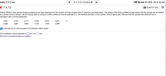 core: 0 of 2 pts 12 of 13 (9 complete) HW Score: 54.76%, 23 of 42 pts 7.4.13 Question Help Twelve different video games showing substance use were observed and the duration of times of game play (in seconds) are listed below. The design of the study justifies the assumption that the sample can be treated as a simple random sample. Use the sample data to construct a 95% confidence interval estimate of ? the standard deviation of the duration times of game play. Assume that this sample was obtained from a population with a normal distribution. 4,381 4,298 4,733 3,904 4,711 4,465 4,152 4,133 4,810 4,705 5,021 3,964 Click the icon to view the table of Chi-Square critical values. The confidence interval estimate is | | sec <? < Round to one decimal place as needed.) | sec.