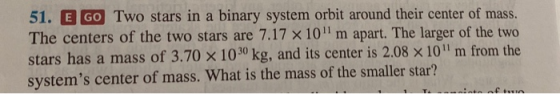 51. E GO Two stars in a binary system orbit around their center of mass. The centers of the two stars are 7.17 x 10 m apart.