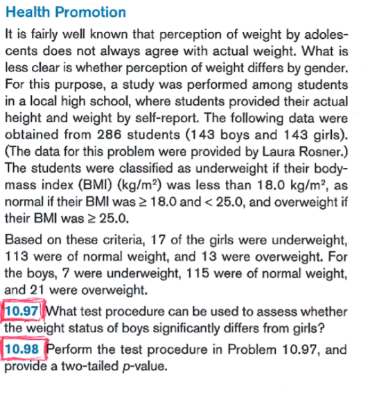 Health Promotion It is fairly well known that perception of weight by adoles- cents does not always agree with actual weight. What is less clear is whether perception of weight differs by gender. For this purpose, a study was performed among students in a local high school, where students provided their actual height and weight by self-report. The following data were obtained from 286 students (143 boys and 143 girls). (The data for this problem were provided by Laura Rosner.) he students were classified as underweight if their body- mass index (BMI) (kg/m2) was less than 18.0 kg/m2, as normal if their BMI was 2 18.0 and< 25.0, and overweight if their BMI was 2 25.0. Based on these criteria, 17 of the girls were underweight, 113 were of normal weight, and 13 were overweight. For the boys, 7 were underweight, 115 were of normal weight, and 21 were overweight. 10.97What test procedure can be used to assess whether the weight status of boys significantly differs from girls? 10.98 Perform the test procedure in Problem 10.97, and provide a two-tailed p-value.