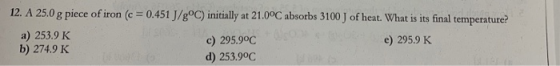 12. A 25.0 g piece of iron (c 0.451 J/goC ) initially at 21.00C absorbs 3100 J of heat. What is its final temperature? a) 253
