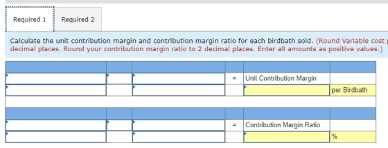 Required 1 Required 2 Calculate the unit contribution margin and contribution margin ratio for each birdbath sold. (Round Var