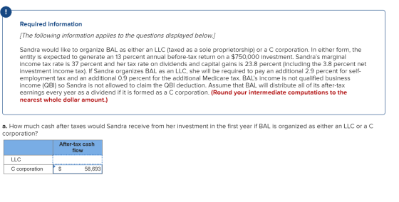 Required information The following information applies to the questions displayed below.] Sandra would like to organize BAL as either an LLC (taxed as a sole proprietorship) or a C corporation. In either form, the entity is expected to generate an 13 percent annual before-tax return on a $750,000 investment. Sandras marginal income tax rate is 37 percent and her tax rate on dividends and capital gains is 23.8 percent (including the 3.8 percent net investment income tax). If Sandra organizes BAL as an LLC, she will be required to pay an additional 2.9 percent for self- employment tax and an additional 0.9 percent for the additional Medicare tax. BALs income is not qualified business income (QBI) so Sandra is not allowed to claim the QBl deduction. Assume that BAL will distribute all of its after-tax earnings every year as a dividend if it is formed as a C corporation. (Round your intermediate computations to the nearest whole dollar amount.) a. How much cash after taxes would Sandra receive from her investment in the first year if BAL is organized as either an LLC or a C corporation? After-tax cash flow LLC C corporation 58,693