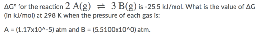 AGº for the reaction 2 A(g) = 3 B(g) is -25.5 kJ/mol. What is the value of AG (in kJ/mol) at 298 K when the pressure of each
