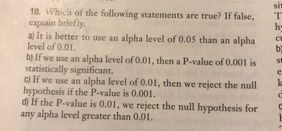 sit 10. Which of the following statements are true? If false, T expiain briefly a) It is better to use an alpha level of 0.05 than an alpha Cl b) level of 0.01. b) If we use an alpha level of 0.01, then a P-value of 0.001 is st statistically significant. c) If we use an alpha level of 0.01, then we reject the null hypothesis if the P-value is 0.001. d) If the P-value is 0.01, we reject the null hypothesis for any alpha level greater than 0.01.