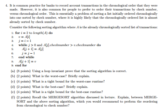 4. It is common practice for banks to record account transactions in the chronological order that they were made. However, it is also common for people to prefer to order their transactions by check number, versus chronological order. This is essentially a problem of sorting a list initially ordered chronologically into one sorted by check number, where it is highly likely that the chronologically ordered list is almost already sorted by check number. Consider the foll owing sorting algorithm where A is the already chronologically sorted list of transactions: 1: for 2 to length (A) do Ali] 4: while j 0 and AUI-checknumber v check number do Ali 1 AU1 7: end while AU+ 1] 9: end for (a) (8 points) Using a loop invariant prove that the sorting algorithm is correct. (b) (2 points) What is the worst-case? Briefly explain. (c) (4 points) What is a tight bound for the worst-case runtime? (d) (2 points) What is the best-case? Briefly explain. (e) (4 points) What is a tight bound for the best-case runtime? (f) (2 points) Recall the MERGESORT algorithm discussed in lecture. Explain, between MERGE- SORT and the above sorting algorithm, which you would recommend to perform the reordering from chronological to check number?