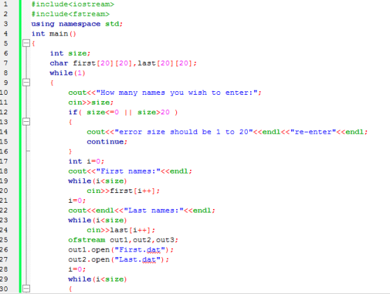 #include<iostream> #include<f3tream> using namespace std; int main () 2 int size char first[201 [201,last [20] [20] while (1) 7 10 cout<<How many names you wish to enter:; cin>>size if( size<#0 11 size>20 ) 13 cout<< error continue size should be 1 to 20くくend!<< re-enterくくendl ; 15 17 18 19 int i=0; cout<<First names: <<endl; while (i<size) cin>>first[i++] 21 i-0: coutくくendl<< Last while (i<size) names: <<endl; cin>>last[i++ ofstream outi, out2,out3 outi.open (First.dat) out2.open (Last.dat) i=0; whi le ( 1<si ze ) 2 6 27