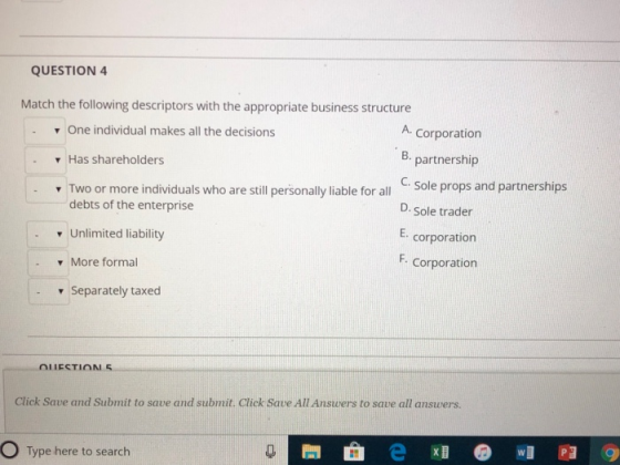 QUESTION 4 Match the following descriptors with the appropriate business structure . One individual makes all the decisions A. Corporation B. ▼ Has shareholders partnership C. D. Sole trader E. corporation F. dividuals who are sill personally liable for all Sole props and partnerships debts of the enterprise Unlimited liability v More formal Corporation - Separately taxed Click Save and Submit to save and submit. Click Save All Answers to save all answers O Type here to search 閆 e x1 @ w1羽