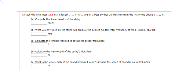 A steel wire with mass 23.6 g and length 1.19 m is strung on a bass so that the distance from the nut to the bridge is 1.10 m. (a) Compute the linear density of the string. kg/m (b) What velocity wave on the string will produce the desired fundamental frequency of the E1 string, 41.2 Hz? in/s (c) Calculate the tension required to obtain the proper frequency. (d) Calculate the wavelength of the strings vibration (e) What is the wavelength of the sound produced in air (Assume the speed of sound in air is 343 m/s.)