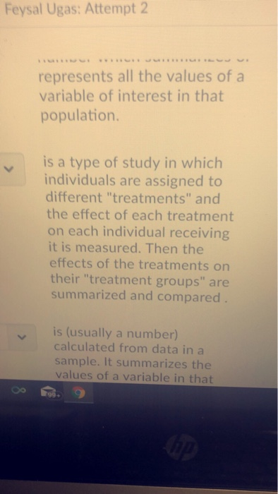 Feysal Ugas: Attempt 2 represents all the values of a variable of interest in that population. is a type of study in which individuals are assigned to different treatments and the effect of each treatment on each individual receiving it is measured. Then the effects of the treatments on their treatment groups are summarized and compared is (usually a number) calculated from data in a sample. It summarizes the values of a variable in that