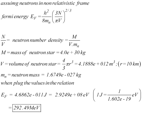 assuimg neutrons in non relativistic frame 2/3 fermi energy EF neutron number density V.m M-mass of neutron star4.0e+ 30 kg -volumeof neutron star 41888e+012m:(r-10km) m- when plug the values in the relation EF4.6862e-011J-2.9249e+08eV1J- neutron mass 1.6749e - 027 kg 13020 1.602e - 19 - 292.49MeV