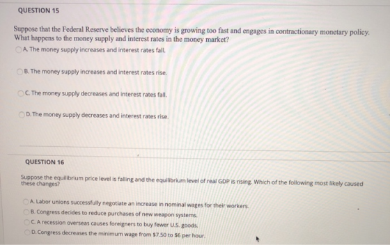 QUESTION 15 Suppose that the Federal Reserve believes the economy is growing too fast and engages in contractionary monetary