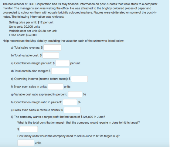 The bookkeeper of TGIT Corporation had its May financial information on post-it-notes that were stuck to a computer monitor. The managers son was visiting the office. He was attracted to the brightly coloured pieces of paper and proceeded to colour on them with equally brightly coloured markers. Figures were obliterated on some of the post-it notes. The following information was retrieved Selling price per unit: $12 per unit Units sold: 20,000 units Variable cost per unit: $4.80 per unit Fixed costs: $54,000 Help reconstruct the May data by providing the value for each of the unknowns listed below: a) Total sales revenue: $ b) Total variable cost: $ c) Contribution margin per unit: $ d) Total contribution margin: S e) Operating income (income before taxes): $ f) Break even sales in units g) Variable cost ratio expressed in percent: h) Contribution margin ratio in percent: ) Break even sales in revenue dollars: $ k) The company wants a target profit before taxes of $125,000 in June? per unit units What is the total contribution margin that the company would require in June to hit its target? How many units would the company need to sell in June to hit its target in k)? units