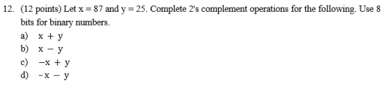 12. (12 points) Let x-87 and y 25. Complete 2s complement operations for the following. Use8 bits for binary num a) x + y b) x - y c) -x + y bers