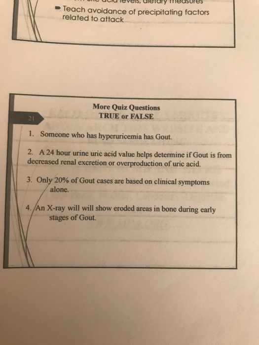 Teach avoidance of precipitating factors related to attack More Quiz Questions TRUE or FALSE 1. Someone who has hyperuricemia has Gout 2. A 24 hour urine uric acid value helps determine if Gout is from decreased renal excretion or overproduction of uric acid. 3, Only 20% ofGout cases are based on clinical symptoms alone. 4./An X-ray will will show eroded areas in bone during early stages of Gout.