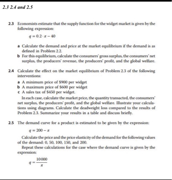 2.3 2.4 and 2.5 Economists estimate that the supply function for the widget market is given by the following expression: 2.3 4-0.2--40 a Calculate the demand and price at the market equilibrium if the demand is as defined in Problem 2.2 b For this equilibrium, calculate the consumers gross surplus, the consumers net surplus, the producers revenue, the producers profit, and the global welfare. 2.4 Calculate the effect on the market equilibrium of Problem 2.3 of the following interventions: a A minimum price of $900 per widget b A maximum price of $600 per widget c A sales tax of $450 per widget. In each case, calculate the market price, the quantity transacted, the consumers net surplus, the producers profit, and the global welfare. Illustrate your calcula tions using diagrams. Calculate the deadweight loss compared to the results of Problem 2.3. Summarize your results in a table and discuss briefly 2.5 The demand curve for a product is estimated to be given by the expression: q 200-π Calculate the price and the price elasticity of the demand for the following values Repeat these calculations for the case where the demand curve is given by the of the demand: 0, 50, 100, 150, and 200. 10000