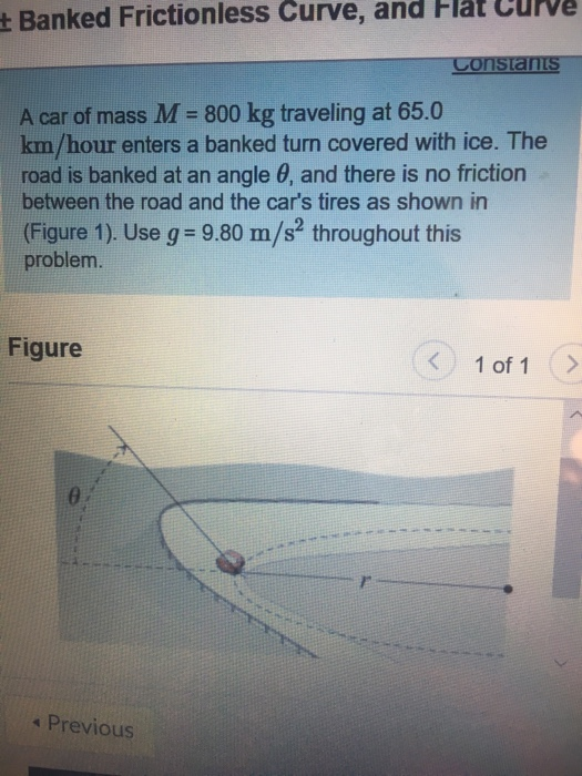 t Banked Frictionless Curve, and Hlat Curve A car of mass M- 800 kg traveling at 65.0 km/hour enters a banked turn covered with ice. The road is banked at an angle θ, and there is no friction between the road and the cars tires as shown in (Figure 1). Use g 9.80 m/s throughout this problem. Figure < 1of1 θ. s Previous