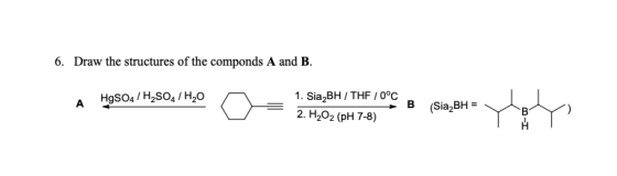 6. Draw the structures of the componds A and B. A 1980190, 140 O A HgSO4/H2SO4/H,O 1. Sia BH / THF / 0°C 2. H2O2 (pH 7-8) TEL