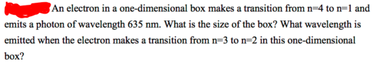 An electron in a one-dimensional box makes a transition from n-4 to n-1 and emits a photon of wavelength 635 nm. What is the size of the box? What wavelength is emitted when the electron makes a transition from n-3 to n-2 in this one-dimensional box?