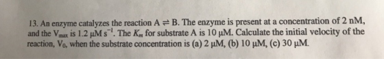 13. An enzyme catalyzes the reaction A = B. The enzyme is present at a concentration of 2 nM, and the Vmax is 1.2 uMs. The K