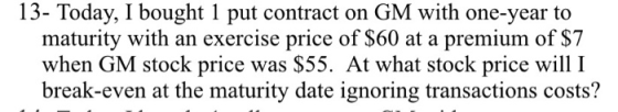 13- Today, I bought 1 put contract on GM with one-year to maturity with an exercise price of $60 at a premium of $7 when GM s
