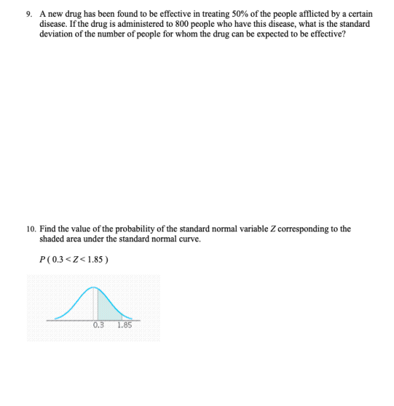 A new drug has been found to be effective in treating 50% of the people afflicted by a certain disease. If the drug is administered to 800 people who have this disease, what is the standard deviation of the number of people for whom the drug can be expected to be effective? 9. 10. Find the value of the probability of the standard normal variable Z corresponding to the shaded area under the standard normal curve. P(0.3 <Z1.85) 0.3 1.85