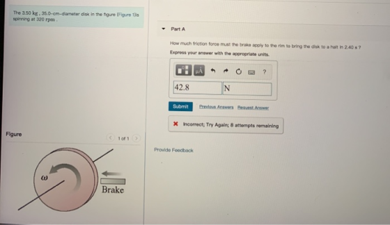 The 3.50 kg. 35.0-cm-diameter disk in the figure (Figure 1) spinning at 320 rpm. Part A How much friction force must the brak