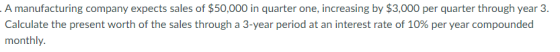 A manufacturing company expects sales of $50,000 in quarter one, increasing by $3,000 per quarter through year 3. Calculate t