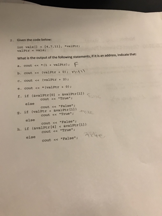 2. Given the code below: int vals t1 (4.7,11). valPtr valPtr-vals What is the output of the following statements, if it is an address, indicate that: a. cout (1valPtr) F c. cout << (valPtr2); e. cout <<*(valPtr0) cout << True cout << False cout << True cout << False cout << True cout << False, ㄱ Hip else g. if (valPtr&valPtr [1]) else h. if (valPtr (4] &valPtr [1]) else