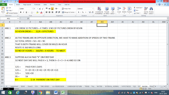 Home nert Page Layout Formulas Data Review View dd-Ins Cut E AutoSum ー E ゴWrap Text aCopy B า 프 . Ej-., Δ. : r_一 逻锂函Merge & Center. $, % , 弼,8 conditional Format . Cell Insert Delete Format Sort &Find & 2 ClearFe Select Edting Format Painter Formatting, as Table w styles. ▼ ㆆ ▼ Clipboard Alignment Number Cells AG1 AB AC AD AE AF AG AH Al AK AL AM 2 ANS 1 JOE DREW 32 PICTURES = 4 TIMES X NO OF PICTURES DREW BY KEVIN SO KEVIN DREW32/4 8 PICTURES 4 ANS 2 6 5 AS THE TRAINS ARE IN OPPOSITE DIRECTION, WE HAVE TO MAKE ADDITION OF SPEEDS OF TWO TRAINS SO TOTAL SPEED = 50 + 40 = 90 THAT IS BOTH TRAINS WILL COVER 90 MILES IN HOUR ROUTE IS 360 MILES LONG SO NO OF HOURS360/90 4 HOURS TO MEET 9 10 11 ANS3 12 13 14 15 16 17 18 19 SUPPOSE ALICIA PAID X ON FIRST DAY SO NEXT DAY SHE WILL PAID X +3, THEN X +3 +3 X +6 AND SO ON 125PAID FOR 5 DAYS 125- X(X +3)(X +6) (X 9) +(X+12) 125-5(X) +30 95 = 5X S 19 PAYMENT ON FIRST DAY HMassignment DEAR Sheet2 COV TIME SERIES Corr REGRESSION CAMERAEXP RETURN MATRD-INTERVAL, NORMAL HYPOTHESIS GPI MATHIS, Sh 07:33