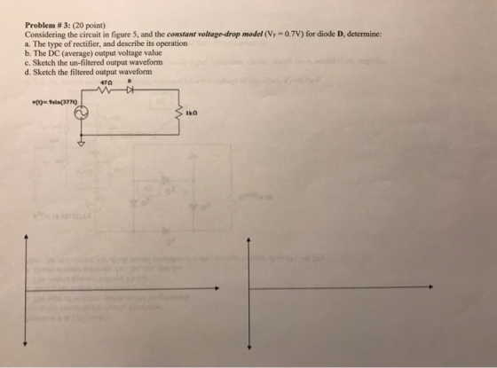 Problem # 3: (20 point) Considering the circuit in figure 5, and the constant voltage-drop model (VF 0.7V) for diode D, determine: a. The type of rectifier, and describe its operation b. The DC (average) output voltage value c. Sketch the un-filtered output waveform d. Sketch the filtered output waveform 47?