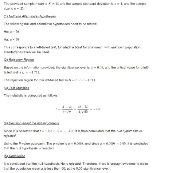 The provided sample mean is X 48 and the sample standard deviation is s 4, and the sample size is25 (1) Null and Alternative Hypotheses The following null and alternative hypotheses need to be tested: Ho: 50 Ha: ? < 50 This corresponds to a left-tailed test, for which a t-test for one mean, with unknown population standard deviation will be used. (2) Rejection Region Based on the information provided, the significance level is a = 0.05, and the critical value for a left- tailed test is te-1.711. The rejection region for this left-tailed test is R-tit<-1.711 (3) Test Statistics The t-statistic is computed as follows: X 48-50 4 2 =-2.5 (4) Decision about the null hypothesis Since it is observed that t-2.5te1.711, it is then concluded that the null hypothesis is rejected. Using the P-value approach: The p-value is p = 0.0098, and since p = 0.0098 < 0.05, it is concluded that the null hypothesis is rejected. (5) Conclusion that the population mean ? is less than 50, at the 0.05 significance level