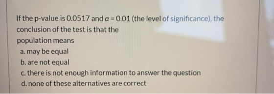 If the p-value is 0.0517 and a = 0.01 (the level of significance), the conclusion of the test is that the population means a.