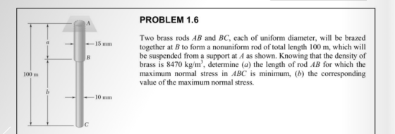 PROBLEM 1.6 Two brass rods AB and BC, each of uniform diameter, will be brazed together at B to form a nonuniform rod of total length 100 m, which will be suspended from a support at A as shown. Knowing that the density of brass is 8470 kg/m, determine (a) the length of rod AB for which the maximum normal stress in ABC is minimum, (b) the corresponding value of the maximum normal stress. (l 15 mm 100 m