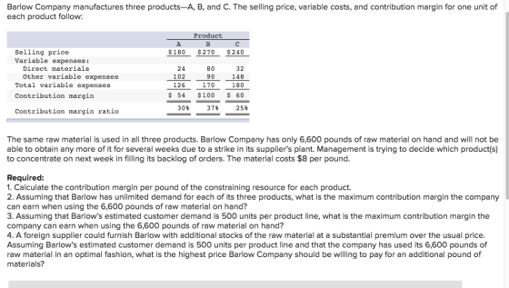 Barlow Company manufactures three products-A, B, and C. The selling price, variable costs, and contribution margin for one unit of each product follow: Product Selling price Variable expenses: $180 $270 240 Direct materials 24 102 126 80 90 170 32 Other variable expenses Total variable expenses Contribution margin 148 100 $ 54 $100 60 30% 37% 25% Contribution margin ratio The same raw material is used in all three products. Barlow Company has only 6,600 pounds of raw material on hand and will not be able to obtain any more of it for several weeks due to a strike in its suppliers plant. Management is trying to decide which product(s) to concentrate on next week in filling its backlog of orders. The material costs $8 per pound Required: 1. Calculate the contribution margin per pound of the constraining resource for each product. 2. Assuming that Barlow has unlimited demand for each of its three products, what is the maximum contribution margin the company can earn when using the 6,600 pounds of raw material on hand? 3. Assuming that Barlows estimated customer demand is 500 units per product line, what is the maximum contribution margin the company can earn when using the 6,600 pounds of raw material on hand? 4. A foreign supplier could furnish Barlow with additional stocks of the raw material at a substantial premium over the usual price Assuming Barlows estimated customer demand is 500 units per product line and that the company has used its 6,600 pounds of raw material in an optimal fashion, what is the highest price Barlow Company should be willing to pay for an additional pound of materials?