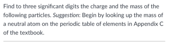 Find to three significant digits the charge and the mass of the following particles. Suggestion: Begin by looking up the mass of a neutral atom on the periodic table of elements in Appendix C of the textbook.