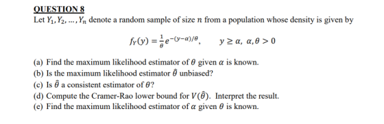 QUESTION8 Let Y,,Y2, ..., Yn denote a random sample of size n from a population whose density is given by (a) Find the maximum likelihood estimator of θ given α is known. (b) Is the maximum likelihood estimator unbiased? (c) is a consistent estimator of θ? (d) Compute the Cramer-Rao lower bound for V(). Interpret the result. (e) Find the maximum likelihood estimator of α given θ is known.