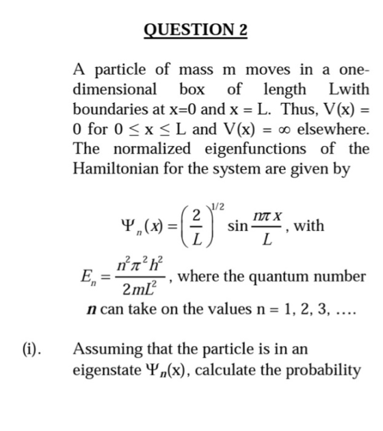 UESTION 2 A particle of mass m moves in a one- dimensional box of length Lwith boundaries at x-0 and x - L. Thus, V(x) - 0 for 0 x L and V(x) elsewhere. The normalized eigenfunctions of the Hamiltonian for the system are given by 1/2 -| sin 1-_- , with -, where the quantum number 2ml2 n can take on the values n -1, 2, 3, (i). Assuming that the particle is in arn eigenstate Vn(x), calculate the probability