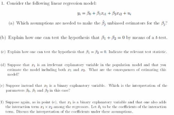 1. Consider the following linear regression model: (a) Which assumptions are needed to make the B, unbiased estimators for the B, (b) Explain how one can test the hypothesis that A +As = 0 by means of a t-test. (c) Explain how one can test the hypothesis that A-A-0. Indicate the relevant test statistic. (d) Suppose that ri is an irrelevant explanatory variable in the population model and that you estimate the model including both and r2. What are the consequences of estimating this model? e) Suppose instead that is a binary explanatory variable. Which is the interpretation of the paraneters A), β1 and β2 in this case? f) Suppose again, as in point (e), that 1 is a binary explanatory variable and that one also adds the interaction term x1 × x2 among the regressors. Let 1 to be the coefficients of the interaction term. Discuss the interpretation of the coefficients under these assumptions.