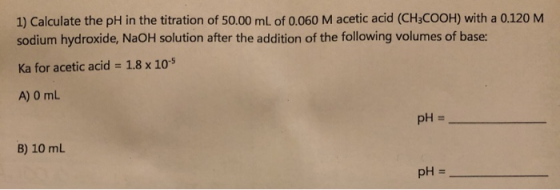 1) Calculate the pH in the titration of 50.00 mL of 0.060 M acetic acid (CH3COOH) with a 0.120 M sodium hydroxide, NaOH solut