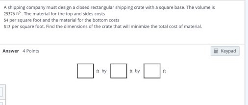 A shipping company must design a closed rectangular shipping crate with a square base. The volume is 29376 ft. The material f