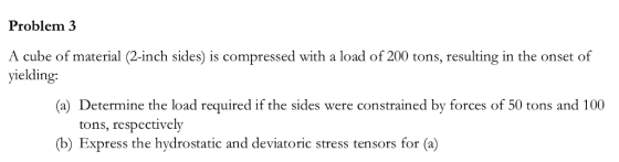 Problem 3 A cube of material (2-inch sides) is yielding: with a load of 200 tons, resulting in the onset of (a) Determine the load required if the sides were constrained by forces of 50 tons and 100 tons, respectively (b) Express the hydrostatic and deviatoric stress tensors for (a)