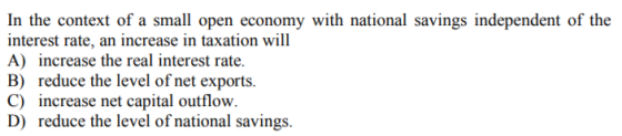 In the context of a small open economy with national savings independent of the interest rate, an increase in taxation will A) increase the real interest rate. B) reduce the level of net exports. C) increase net capital outflow. D) reduce the level of national savings.