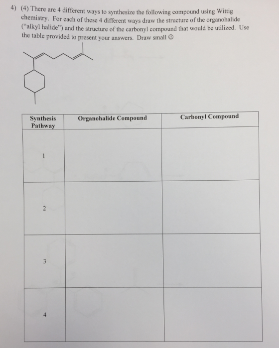 4) (4) Th ere are 4 different ways to synthesize the following compound using Wittig chemistry. For each of these 4 different ways draw the structure of the organohalide alkyl halide) and the structure of the carbonyl compound that would be utilized. Use the table provided to present your answers. Draw small Carbonyl Compound Synthesis Pathway Organohalide Compound 4
